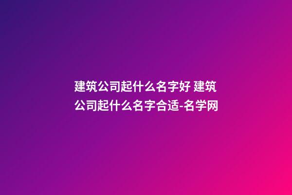 建筑公司起什么名字好 建筑公司起什么名字合适-名学网-第1张-公司起名-玄机派